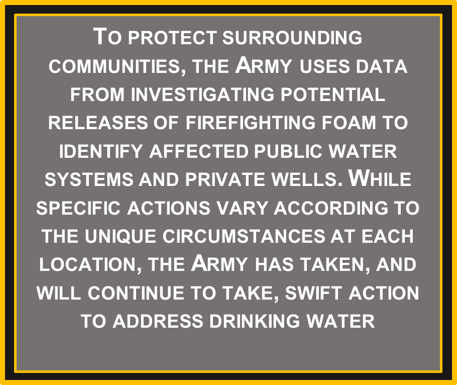 To protect surrounding communities, the Army uses data from investigating potential releases of firefighting foam to identify affected public water systems and private wells. While specific actions vary according to the unique circumstances at each location, the Army has taken, and will continue to take, swift action to address drinking water affected by Army activities.