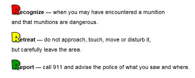 Recognize - When you may have encountered a munition and that munitions are dangerous. Retreat - do not approach, touch, more or disturb it, but carefully leave the area. Report - call 911 and advise the police of what you saw and where.